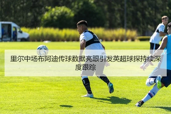 里尔中场布阿迪传球数据亮眼引发英超球探持续深度跟踪