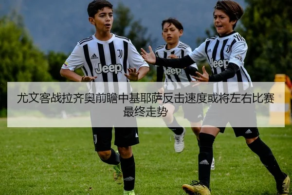 尤文客战拉齐奥前瞻中基耶萨反击速度或将左右比赛最终走势（MILE）